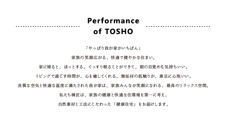 Performance
of TOSHO
「やっぱり我が家がいちばん」
家族の笑顔広がる、快適で健やかな住まい。
家に帰ると、ほっとする。ぐっすり眠ることができて、朝の目覚めも気持ちいい。
リビングで過ごす時間が、心を癒してくれる。無垢材の肌触りが、素足に心地いい。
良質な空気と快適な温度に満たされた我が家は、家族みんなが笑顔になれる、最高のリラックス空間。
私たち棟匠は、家族の健康と快適な住環境を第一に考え、
自然素材と工法にこだわった「健康住宅」をお届けします。
